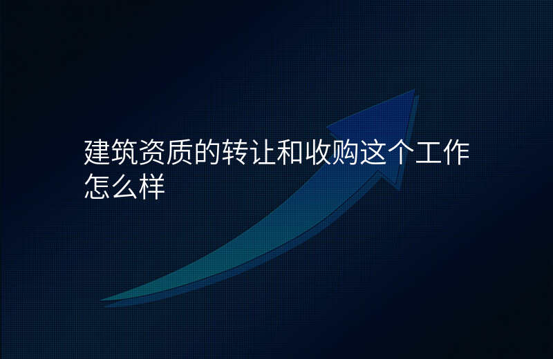 建筑资质的转让和收购这个工作怎么样