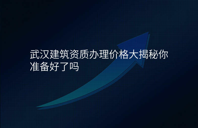 武汉建筑资质办理价格大揭秘你准备好了吗
