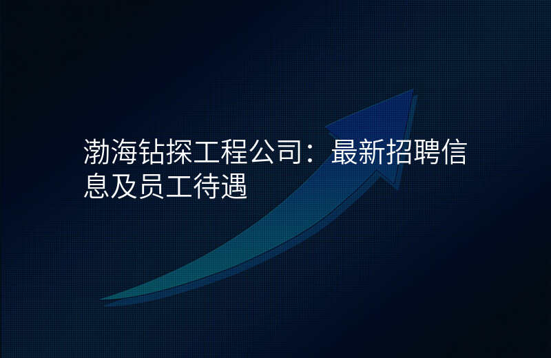 渤海钻探工程公司:最新招聘信息及员工待遇