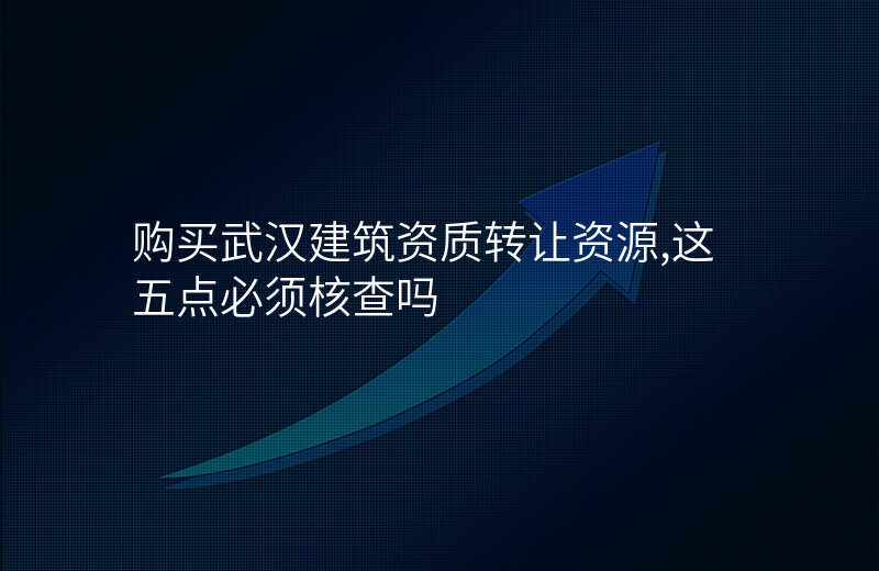 购买武汉建筑资质转让资源,这五点必须核查吗