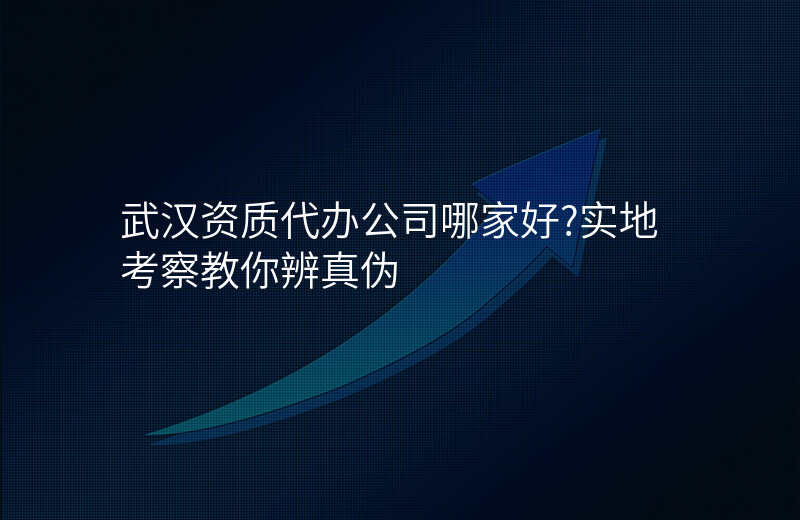 武汉资质代办公司哪家好?实地考察教你辨真伪