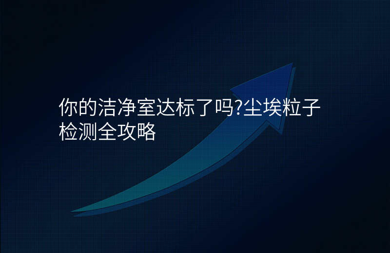 你的洁净室达标了吗?尘埃粒子检测全攻略