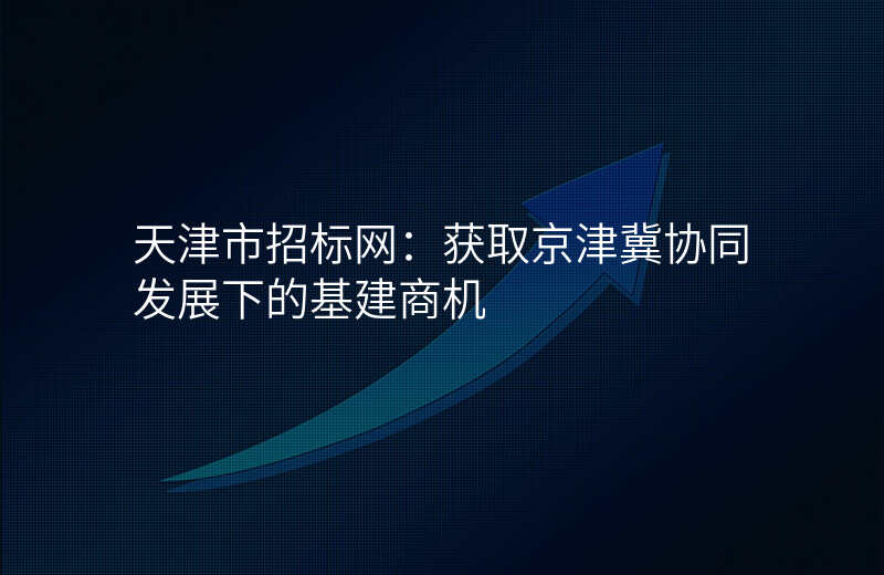 天津市招标网:获取京津冀协同发展下的基建商机