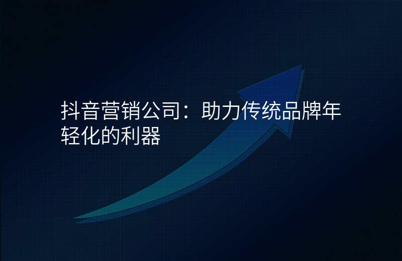 抖音营销公司:助力传统品牌年轻化的利器