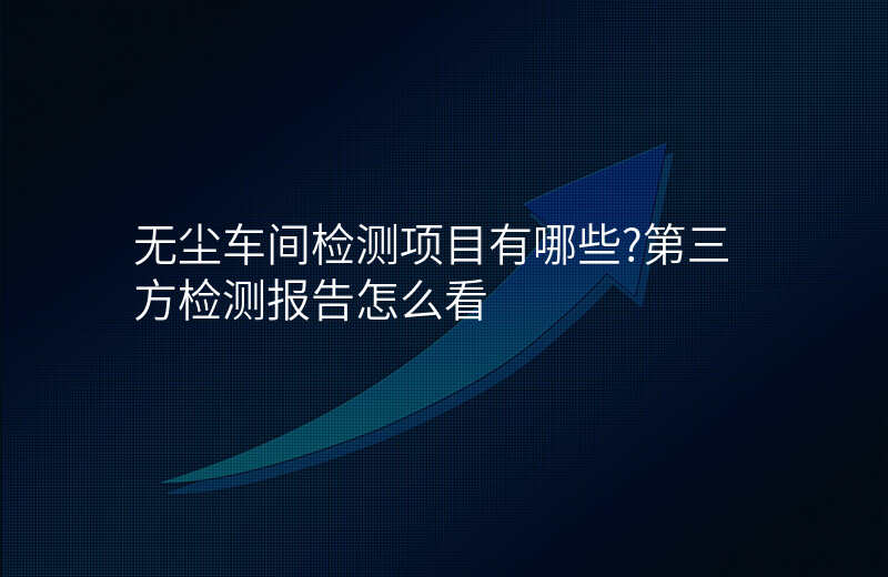 无尘车间检测项目有哪些?第三方检测报告怎么看