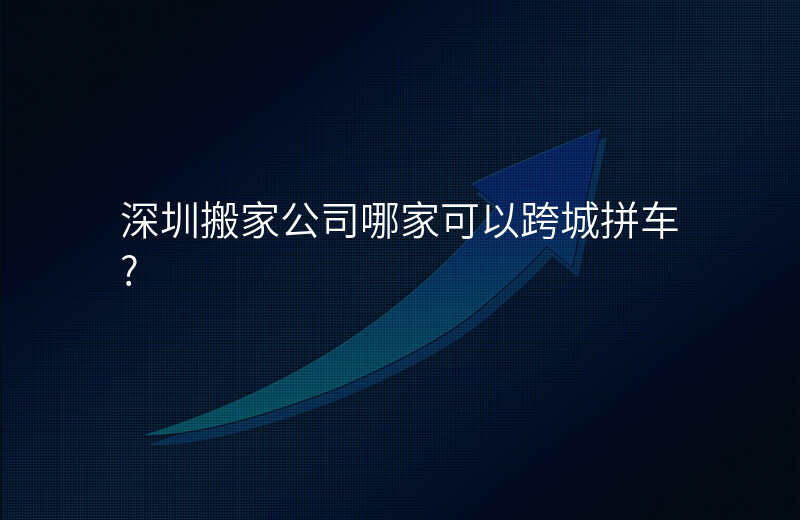 深圳搬家公司哪家可以跨城拼车?