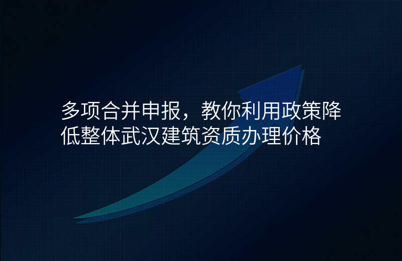 多项合并申报,教你利用政策降低整体武汉建筑资质办理价格
