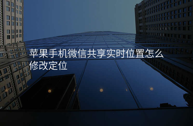 微信共享实时位置怎么修改定位 微信共享实时位置怎么修改定位