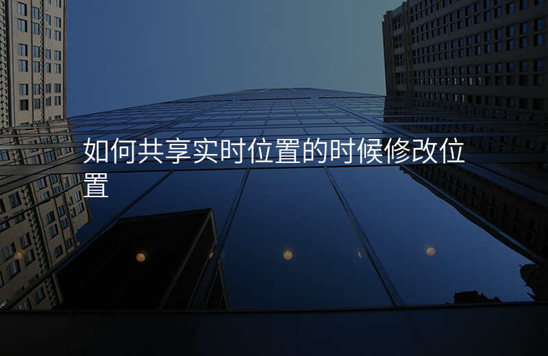 和别人共享实时位置怎么改位置 和别人共享实时位置怎么改位置