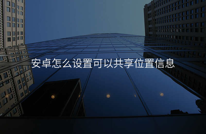 安卓手机怎么设置位置共享 安卓手机怎么设置位置共享