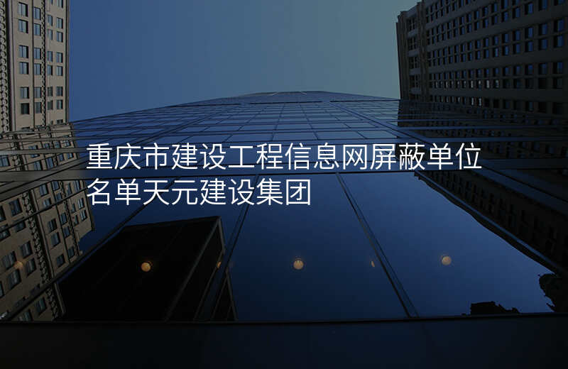 重庆市建设工程信息网屏蔽单位名单天元建设集团