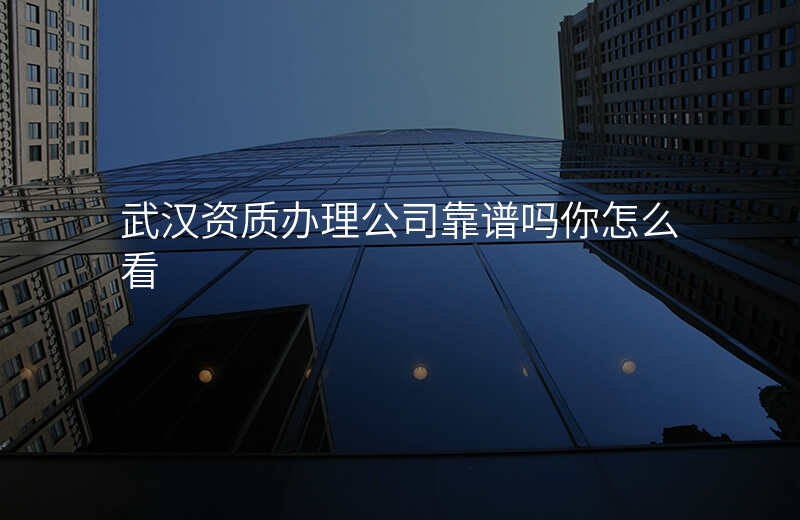 武汉资质办理公司靠谱吗你怎么看