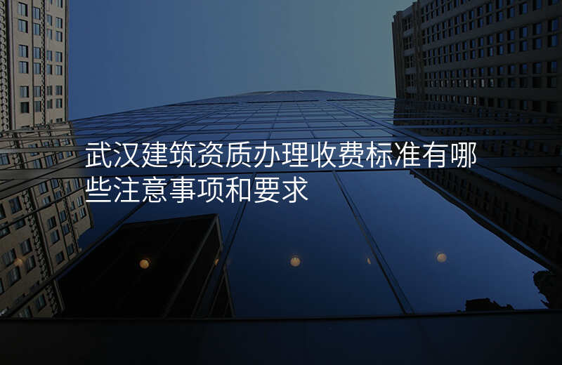 武汉建筑资质办理收费标准有哪些注意事项和要求