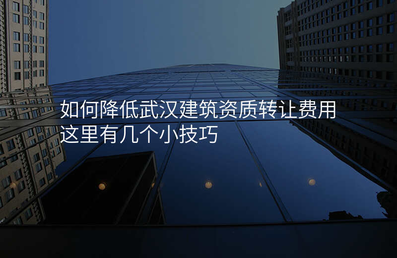 如何降低武汉建筑资质转让费用这里有几个小技巧