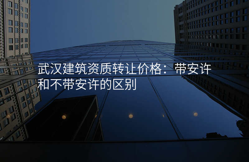 武汉建筑资质转让价格:带安许和不带安许的区别