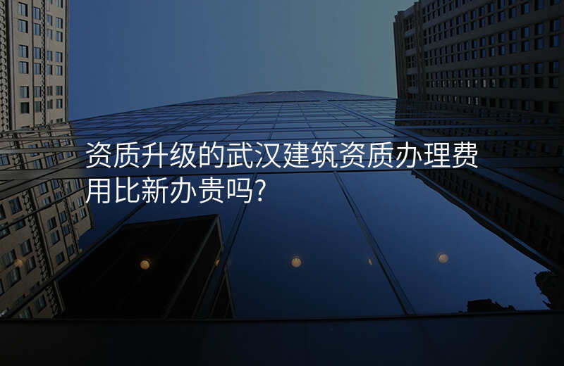 资质升级的武汉建筑资质办理费用比新办贵吗?
