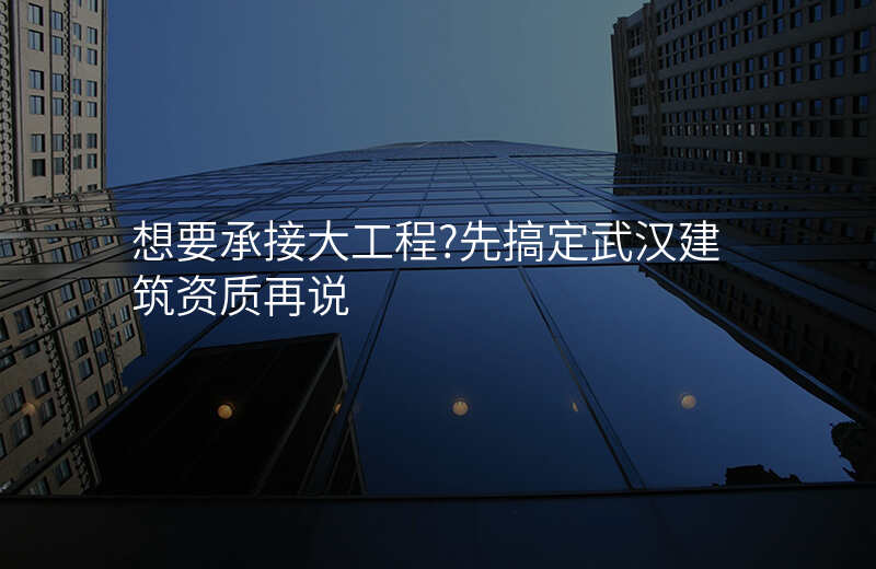 想要承接大工程?先搞定武汉建筑资质再说