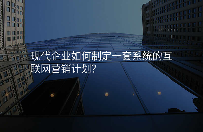 现代企业如何制定一套系统的互联网营销计划?