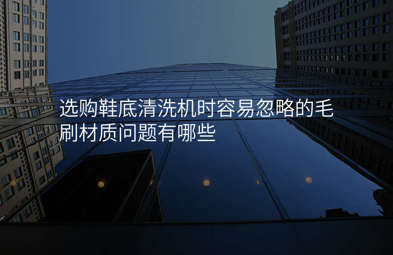 选购鞋底清洗机时容易忽略的毛刷材质问题有哪些