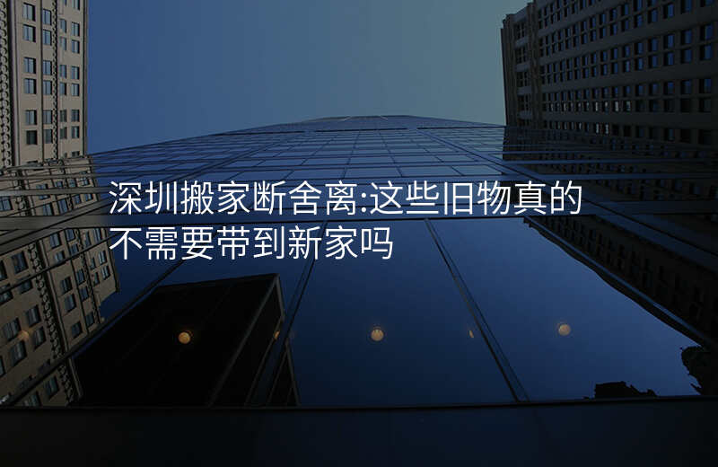 深圳搬家断舍离:这些旧物真的不需要带到新家吗