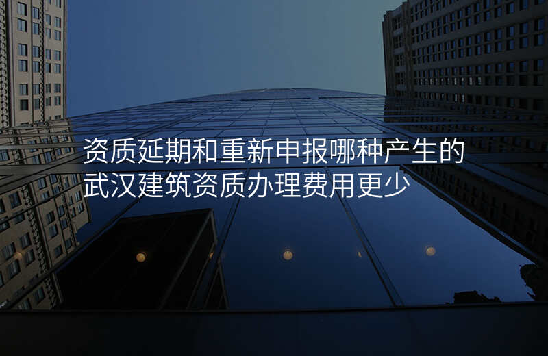 资质延期和重新申报哪种产生的武汉建筑资质办理费用更少