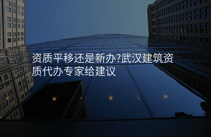 资质平移还是新办?武汉建筑资质代办专家给建议