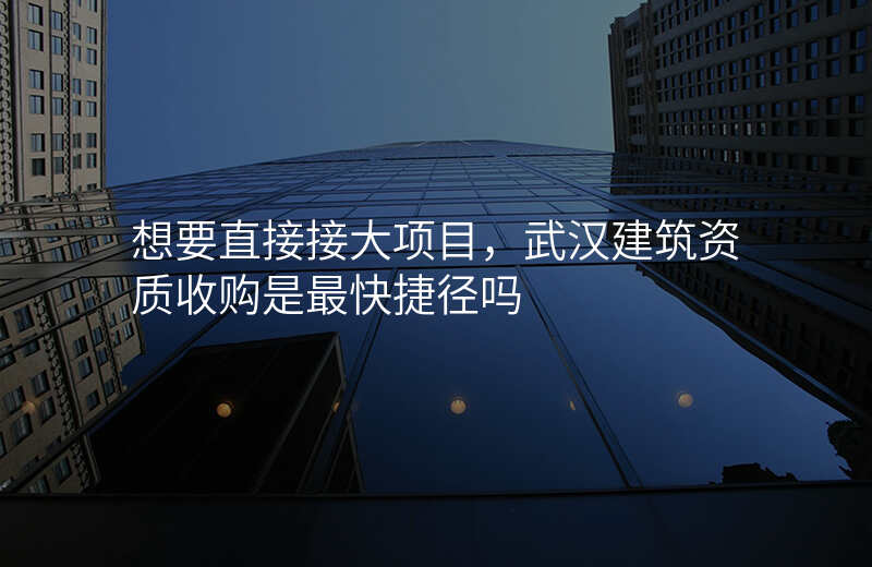 想要直接接大项目,武汉建筑资质收购是最快捷径吗