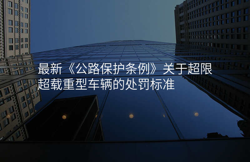 最新《公路保护条例》关于超限超载重型车辆的处罚标准