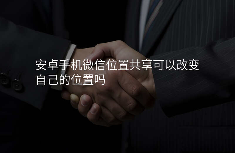安卓手机怎么改微信共享位置 安卓手机怎么改微信共享位置