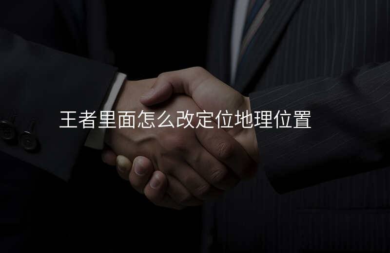 王者位置定位怎么修改地区 王者位置定位怎么修改地区