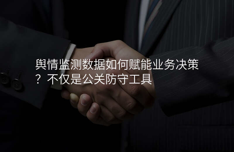 舆情监测数据如何赋能业务决策?不仅是公关防守工具