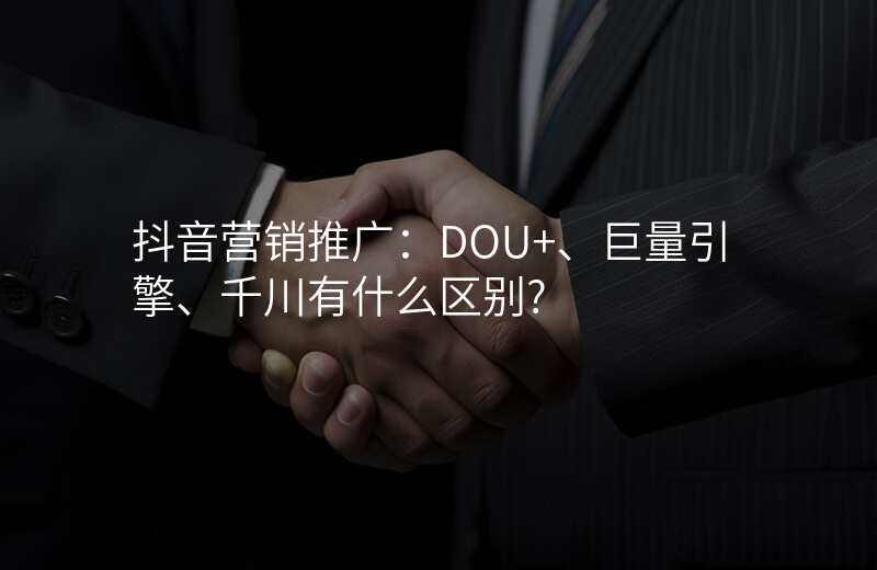 抖音营销推广:DOU+、巨量引擎、千川有什么区别?