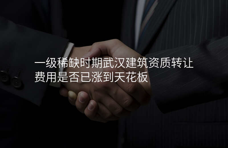 一级稀缺时期武汉建筑资质转让费用是否已涨到天花板