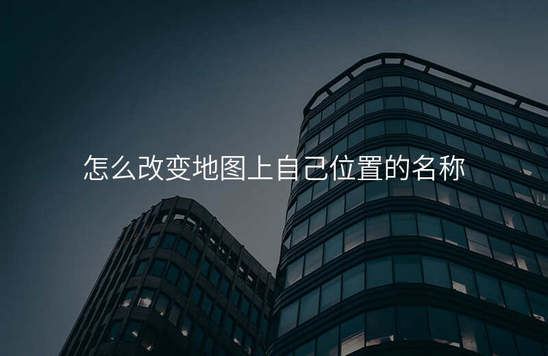 地图位置名称怎么修改 地图位置名称怎么修改