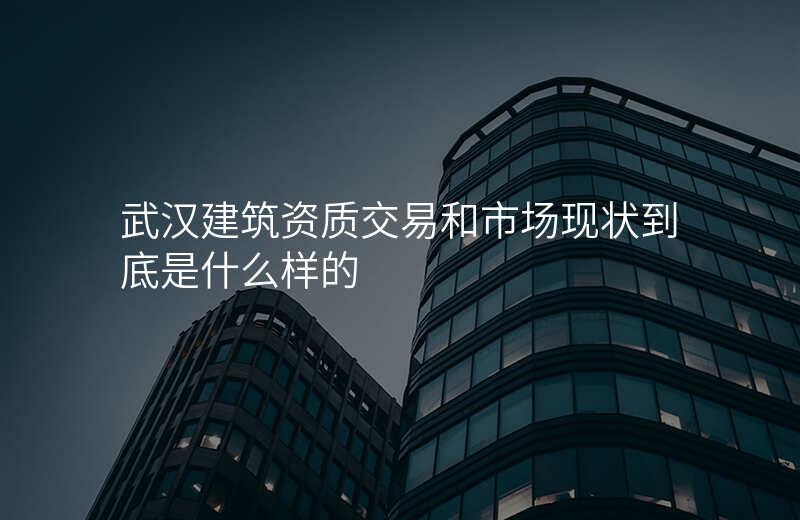 武汉建筑资质交易和市场现状到底是什么样的