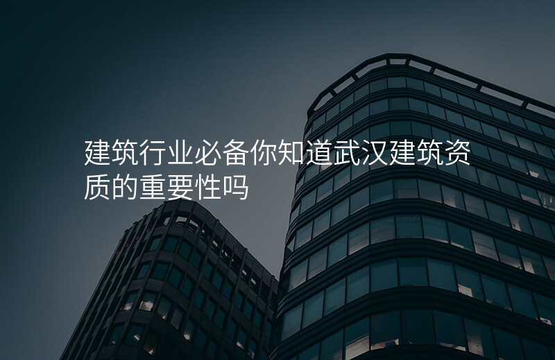 建筑行业必备你知道武汉建筑资质的重要性吗