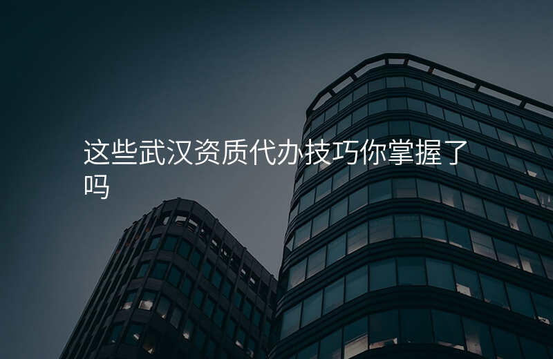 这些武汉资质代办技巧你掌握了吗