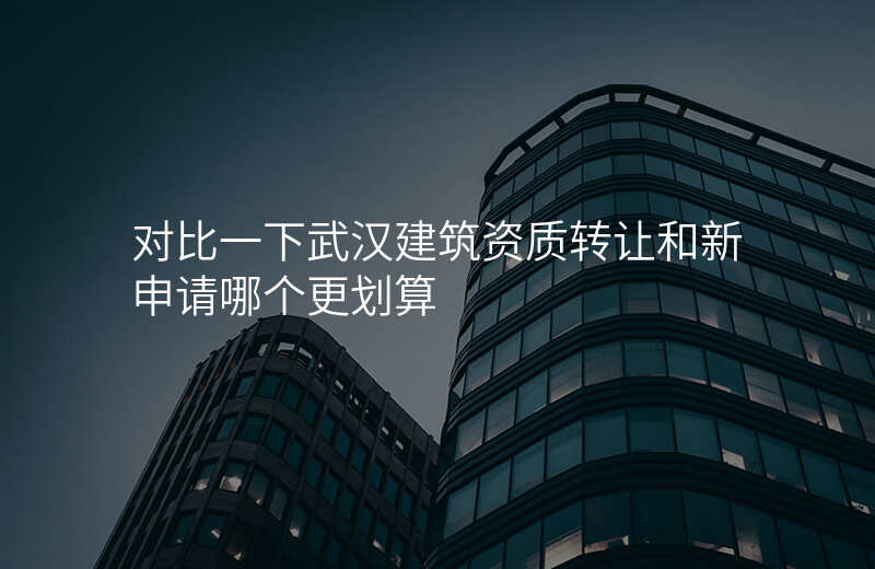 对比一下武汉建筑资质转让和新申请哪个更划算