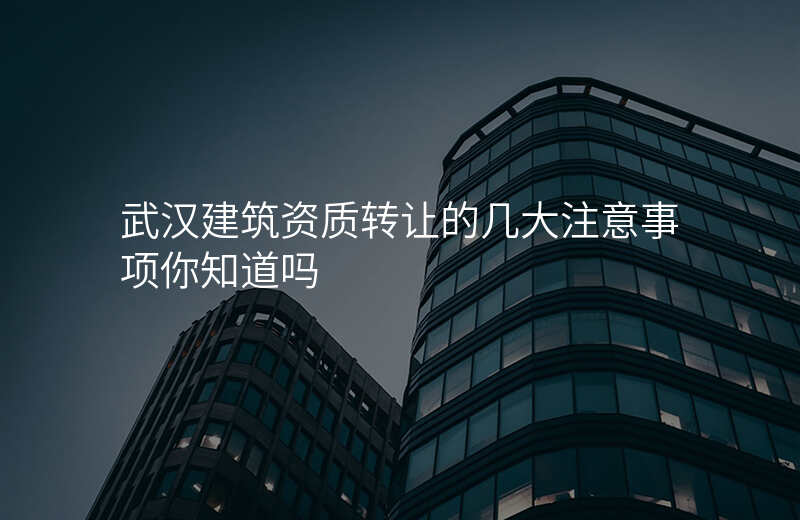 武汉建筑资质转让的几大注意事项你知道吗