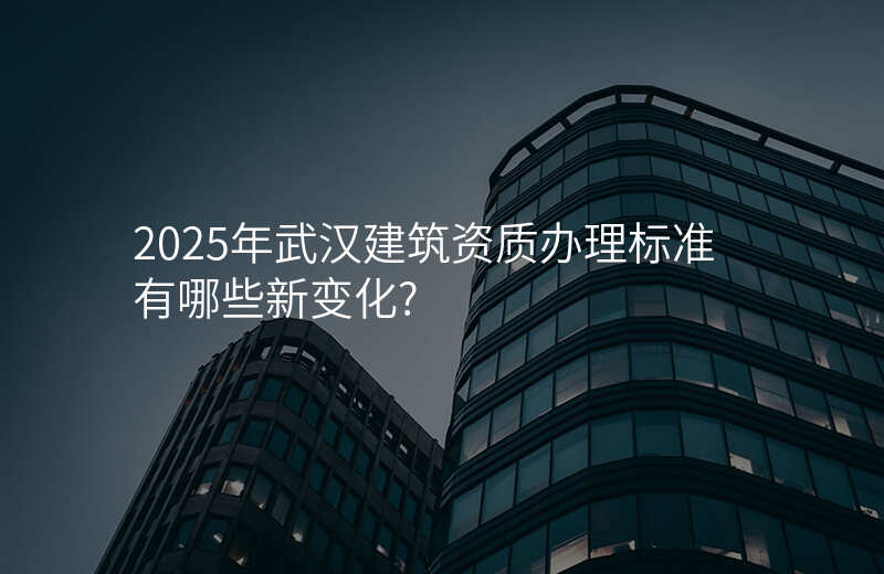 2025年武汉建筑资质办理标准有哪些新变化?