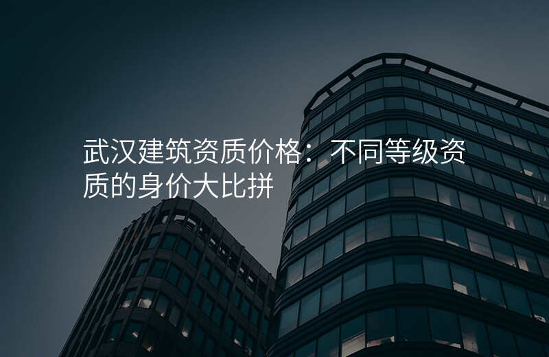 武汉建筑资质价格:不同等级资质的身价大比拼