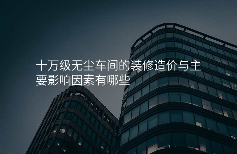 十万级无尘车间的装修造价与主要影响因素有哪些
