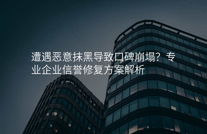 遭遇恶意抹黑导致口碑崩塌?专业企业信誉修复方案解析