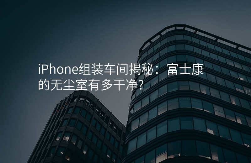 iPhone组装车间揭秘:富士康的无尘室有多干净?