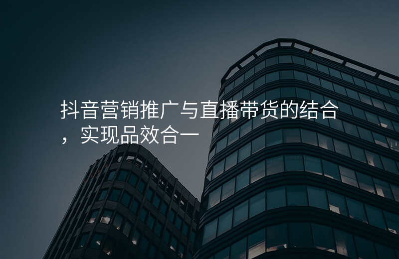 抖音营销推广与直播带货的结合,实现品效合一