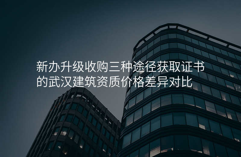 新办升级收购三种途径获取证书的武汉建筑资质价格差异对比