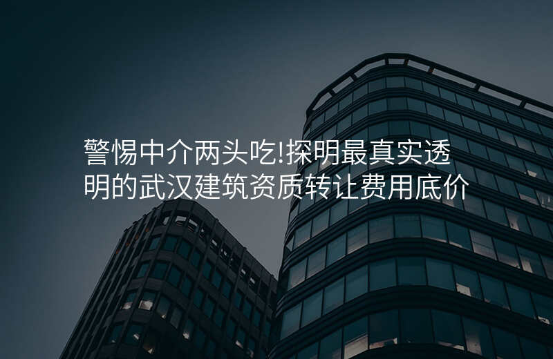 警惕中介两头吃!探明最真实透明的武汉建筑资质转让费用底价
