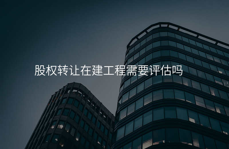 股权转让在建工程需要评估吗