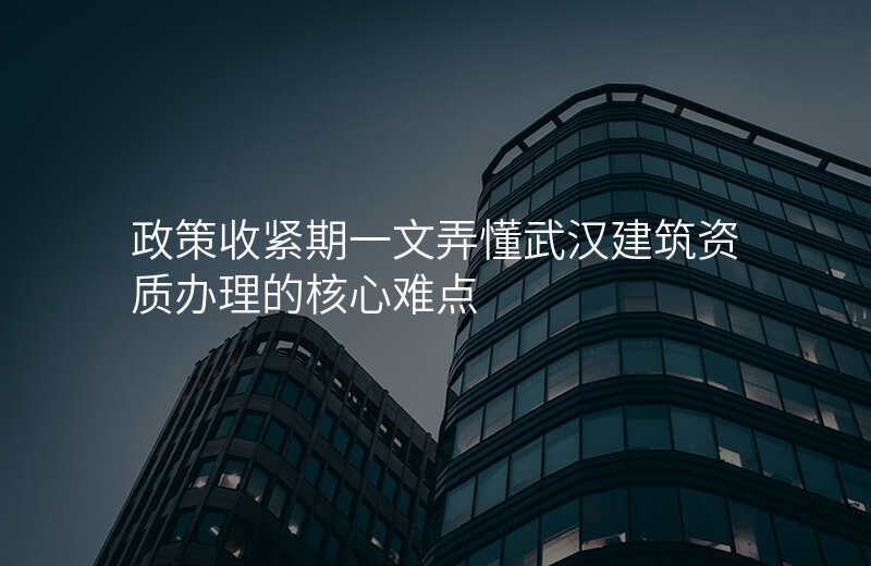 政策收紧期一文弄懂武汉建筑资质办理的核心难点