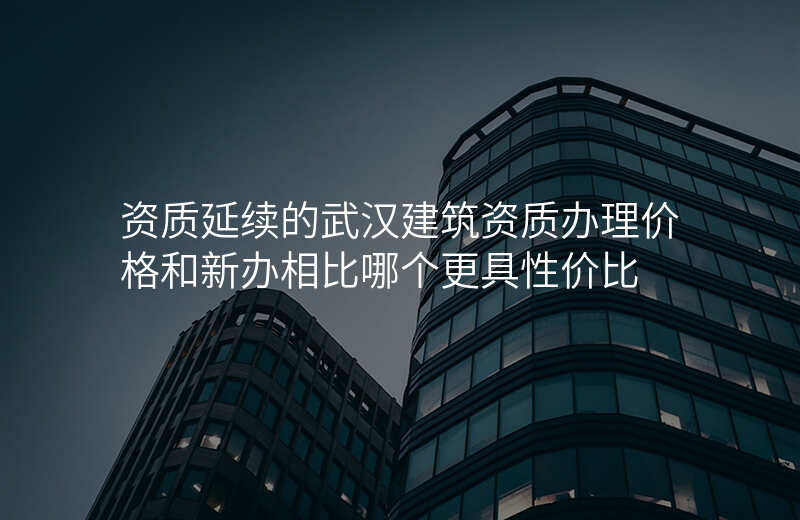 资质延续的武汉建筑资质办理价格和新办相比哪个更具性价比